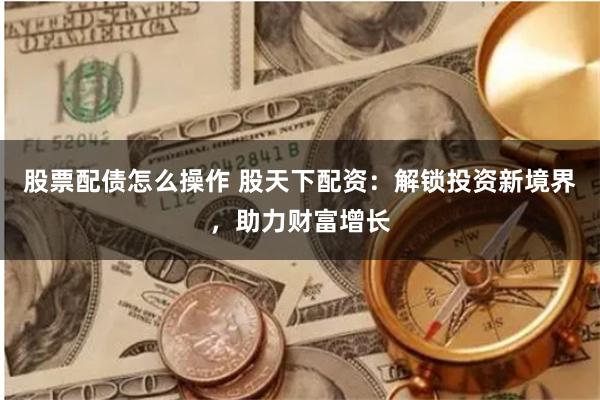 股票配债怎么操作 股天下配资：解锁投资新境界，助力财富增长