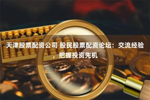 天津股票配资公司 股民股票配资论坛：交流经验，把握投资先机