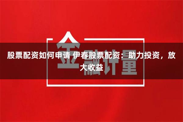 股票配资如何申请 伊春股票配资：助力投资，放大收益