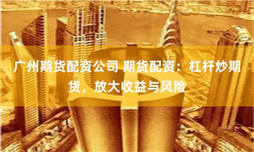 广州期货配资公司 期货配资：杠杆炒期货，放大收益与风险