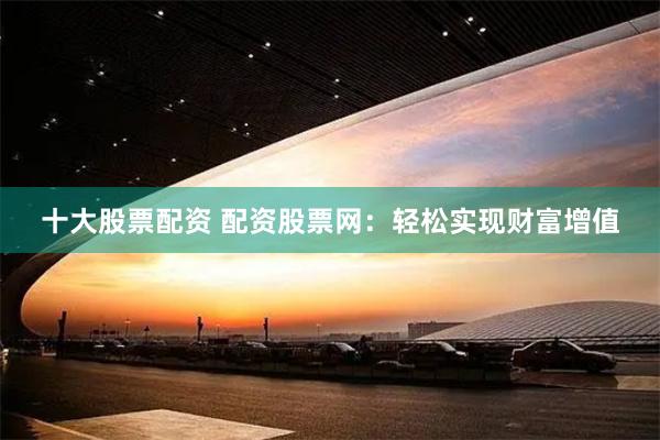 十大股票配资 配资股票网：轻松实现财富增值