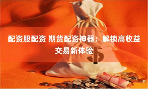配资股配资 期货配资神器：解锁高收益交易新体验