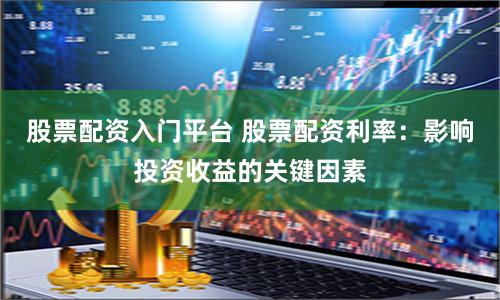 股票配资入门平台 股票配资利率：影响投资收益的关键因素