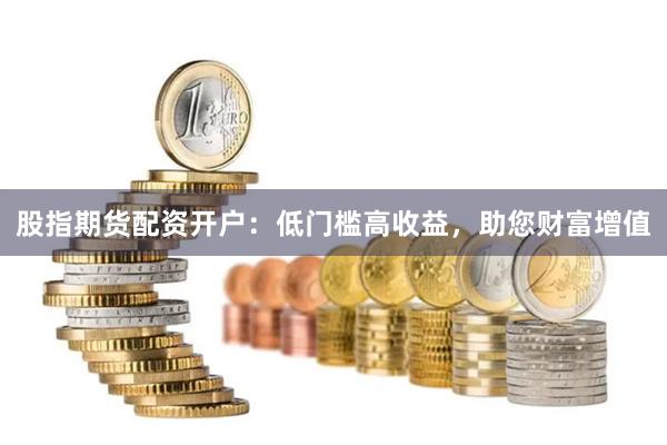 股指期货配资开户：低门槛高收益，助您财富增值