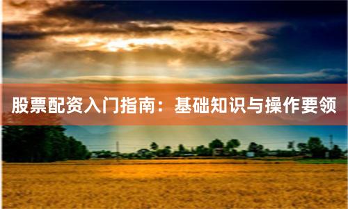股票配资入门指南：基础知识与操作要领