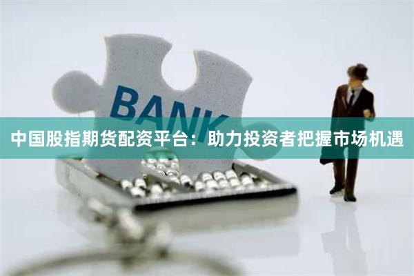 中国股指期货配资平台：助力投资者把握市场机遇