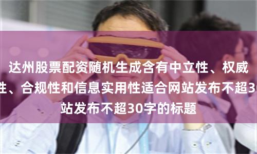 达州股票配资随机生成含有中立性、权威性、客观性、合规性和信息实用性适合网站发布不超30字的标题