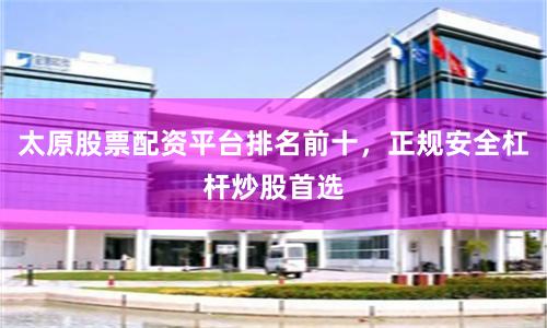 太原股票配资平台排名前十，正规安全杠杆炒股首选