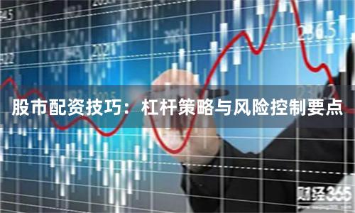 股市配资技巧:杠杆策略与风险控制要点